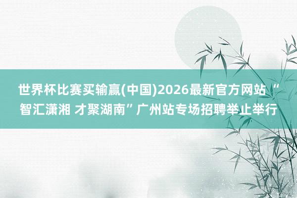 世界杯比赛买输赢(中国)2026最新官方网站 “智汇潇湘 才聚湖南”广州站专场招聘举止举行