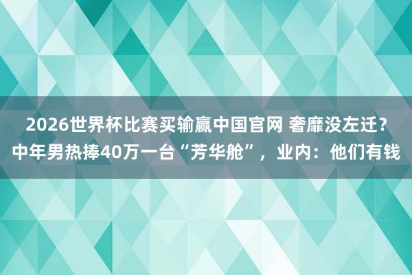 2026世界杯比赛买输赢中国官网 奢靡没左迁？中年男热捧40万一台“芳华舱”，业内：他们有钱