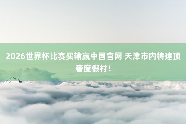 2026世界杯比赛买输赢中国官网 天津市内将建顶奢度假村！