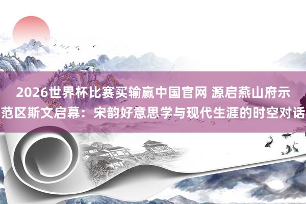 2026世界杯比赛买输赢中国官网 源启燕山府示范区斯文启幕：宋韵好意思学与现代生涯的时空对话