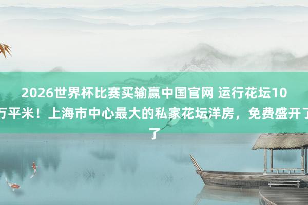 2026世界杯比赛买输赢中国官网 运行花坛10万平米！上海市中心最大的私家花坛洋房，免费盛开了
