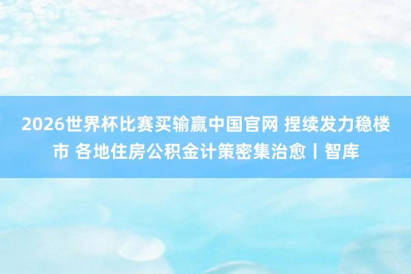 2026世界杯比赛买输赢中国官网 捏续发力稳楼市 各地住房公积金计策密集治愈丨智库