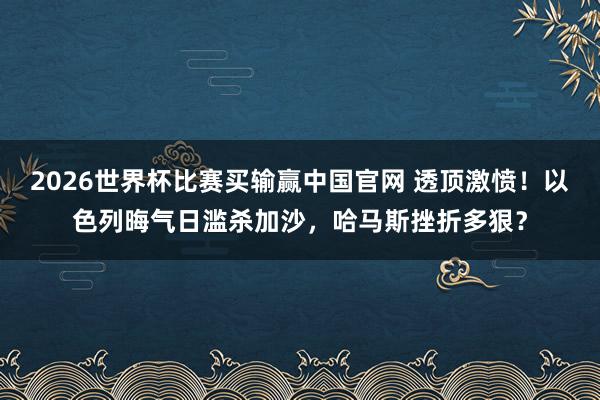 2026世界杯比赛买输赢中国官网 透顶激愤！以色列晦气日滥杀加沙，哈马斯挫折多狠？