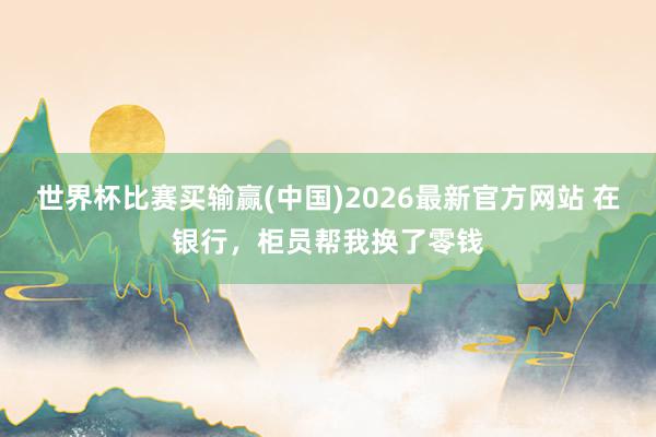世界杯比赛买输赢(中国)2026最新官方网站 在银行，柜员帮我换了零钱