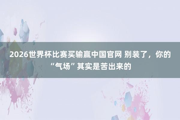 2026世界杯比赛买输赢中国官网 别装了，你的“气场”其实是苦出来的