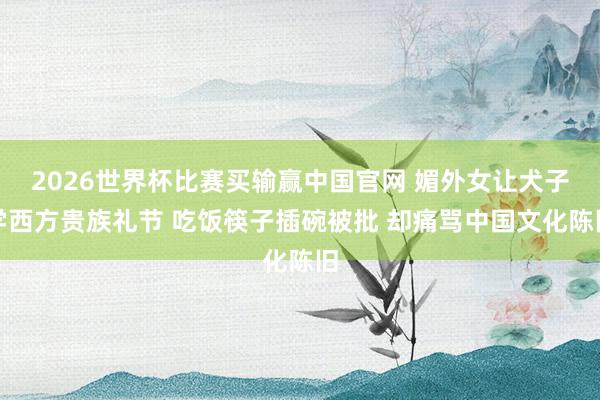 2026世界杯比赛买输赢中国官网 媚外女让犬子学西方贵族礼节 吃饭筷子插碗被批 却痛骂中国文化陈旧