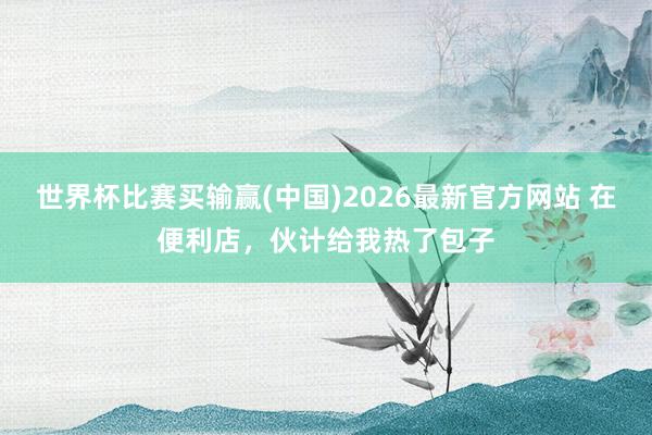世界杯比赛买输赢(中国)2026最新官方网站 在便利店,伙计给我热了包子