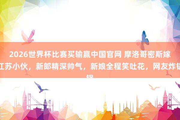 2026世界杯比赛买输赢中国官网 摩洛哥密斯嫁江苏小伙，新郎精深帅气，新娘全程笑吐花，网友炸锅