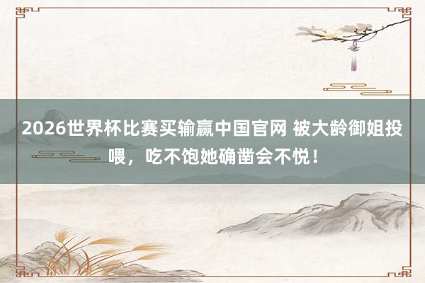 2026世界杯比赛买输赢中国官网 被大龄御姐投喂，吃不饱她确凿会不悦！