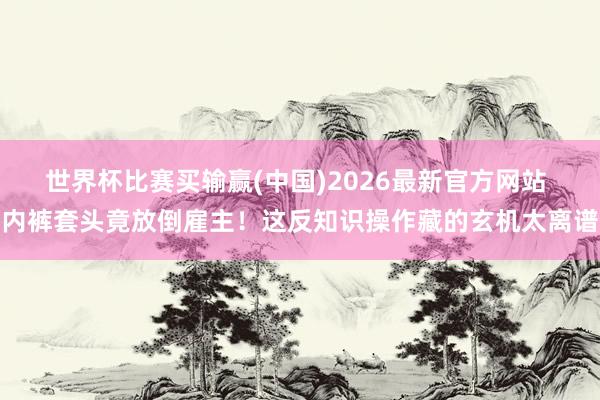 世界杯比赛买输赢(中国)2026最新官方网站 内裤套头竟放倒雇主！这反知识操作藏的玄机太离谱