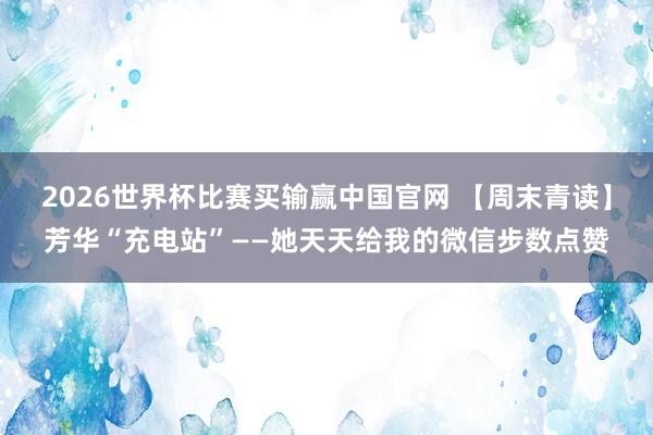 2026世界杯比赛买输赢中国官网 【周末青读】芳华“充电站”——她天天给我的微信步数点赞