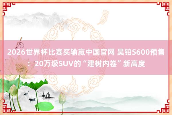 2026世界杯比赛买输赢中国官网 昊铂S600预售：20万级SUV的“建树内卷”新高度