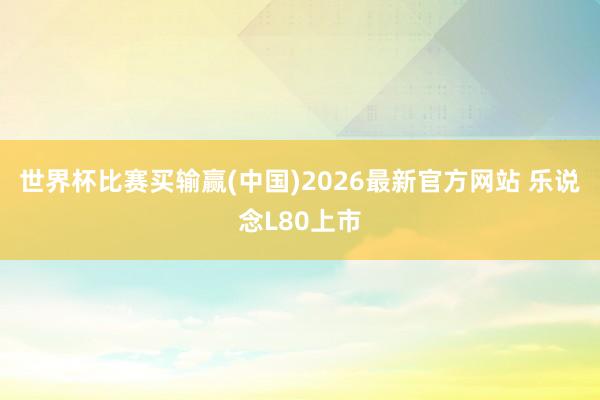 世界杯比赛买输赢(中国)2026最新官方网站 乐说念L80上市