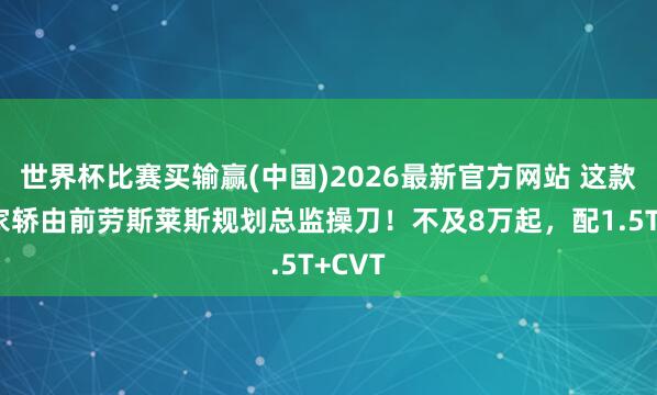 世界杯比赛买输赢(中国)2026最新官方网站 这款国产家轿由前劳斯莱斯规划总监操刀！不及8万起，配1.5T+CVT