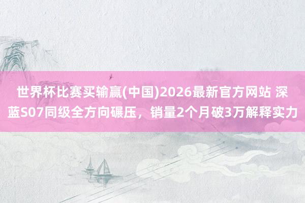 世界杯比赛买输赢(中国)2026最新官方网站 深蓝S07同级全方向碾压，销量2个月破3万解释实力