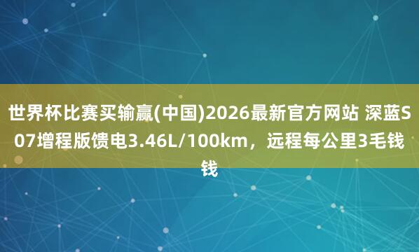 世界杯比赛买输赢(中国)2026最新官方网站 深蓝S07增程版馈电3.46L/100km，远程每公里3毛钱