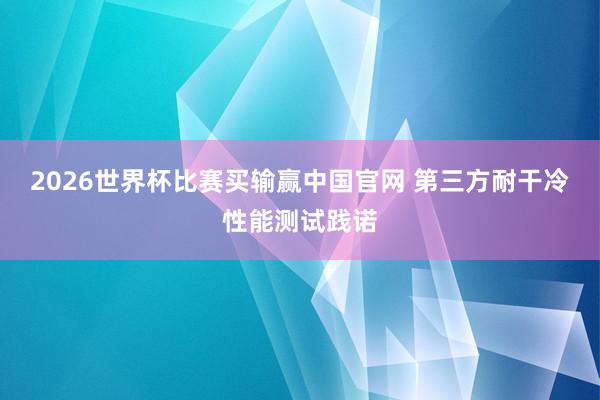 2026世界杯比赛买输赢中国官网 第三方耐干冷性能测试践诺