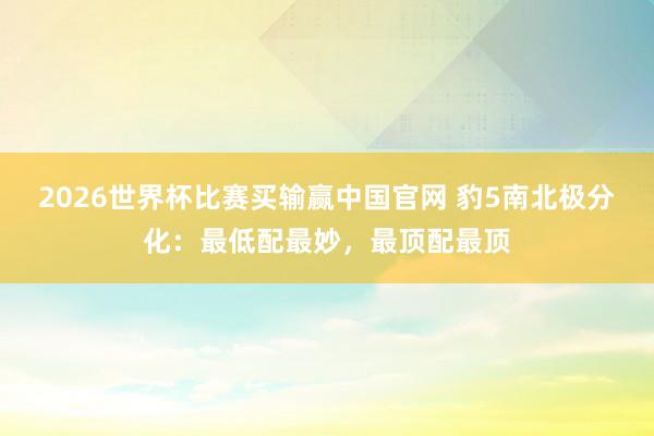 2026世界杯比赛买输赢中国官网 豹5南北极分化：最低配最妙，最顶配最顶
