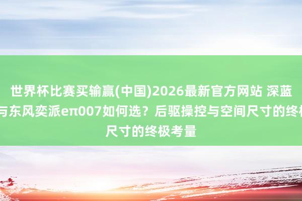 世界杯比赛买输赢(中国)2026最新官方网站 深蓝SL03与东风奕派eπ007如何选？后驱操控与空间尺寸的终极考量