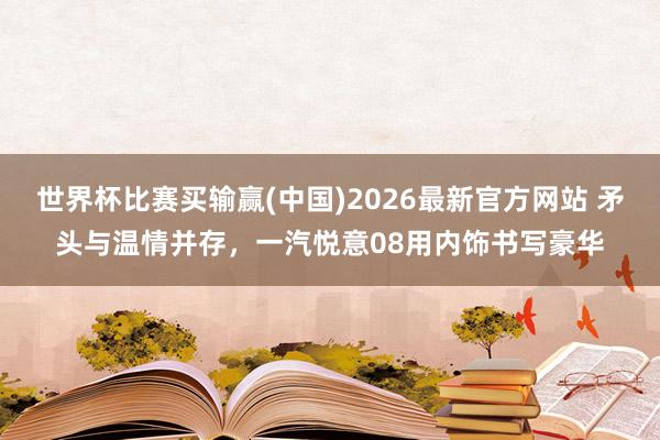 世界杯比赛买输赢(中国)2026最新官方网站 矛头与温情并存，一汽悦意08用内饰书写豪华