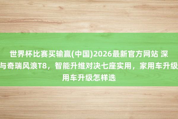 世界杯比赛买输赢(中国)2026最新官方网站 深蓝S05与奇瑞风浪T8,智能升维对决七座实用,家用车升级怎样选