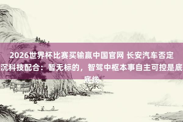 2026世界杯比赛买输赢中国官网 长安汽车否定与沉科技配合：暂无标的，智驾中枢本事自主可控是底线