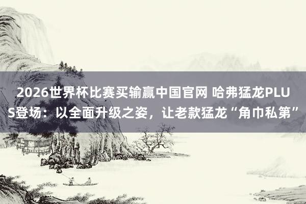2026世界杯比赛买输赢中国官网 哈弗猛龙PLUS登场：以全面升级之姿，让老款猛龙“角巾私第”