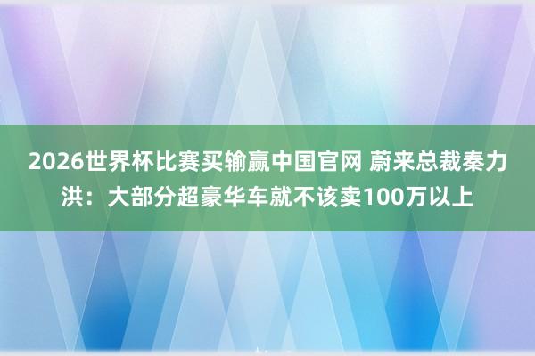 2026世界杯比赛买输赢中国官网 蔚来总裁秦力洪：大部分超豪华车就不该卖100万以上