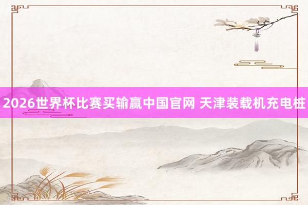 2026世界杯比赛买输赢中国官网 天津装载机充电桩
