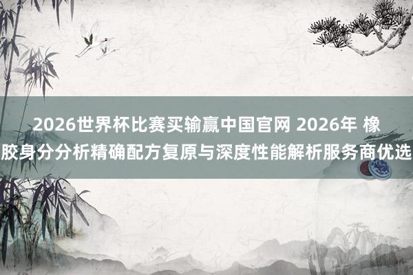 2026世界杯比赛买输赢中国官网 2026年 橡胶身分分析精确配方复原与深度性能解析服务商优选