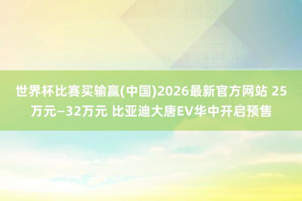 世界杯比赛买输赢(中国)2026最新官方网站 25万元—32万元 比亚迪大唐EV华中开启预售