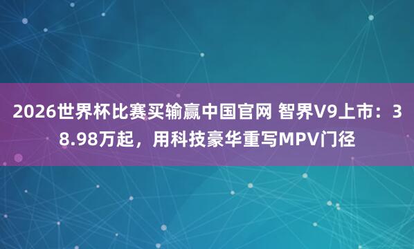 2026世界杯比赛买输赢中国官网 智界V9上市：38.98万起，用科技豪华重写MPV门径