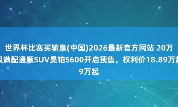 世界杯比赛买输赢(中国)2026最新官方网站 20万级满配通顺SUV昊铂S600开启预售,权利价18.89万起