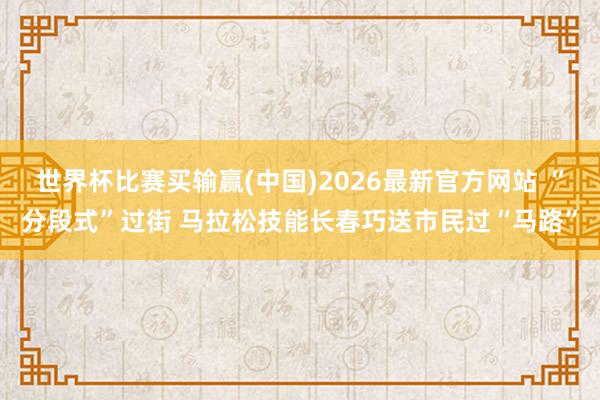 世界杯比赛买输赢(中国)2026最新官方网站 “分段式”过街 马拉松技能长春巧送市民过“马路”