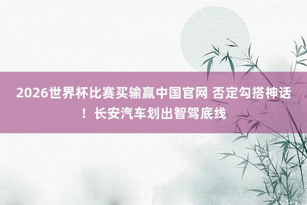 2026世界杯比赛买输赢中国官网 否定勾搭神话！长安汽车划出智驾底线