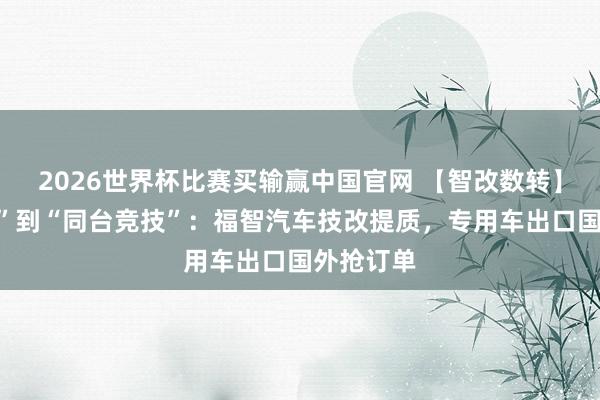 2026世界杯比赛买输赢中国官网 【智改数转】从“追逐”到“同台竞技”：福智汽车技改提质，专用车出口国外抢订单