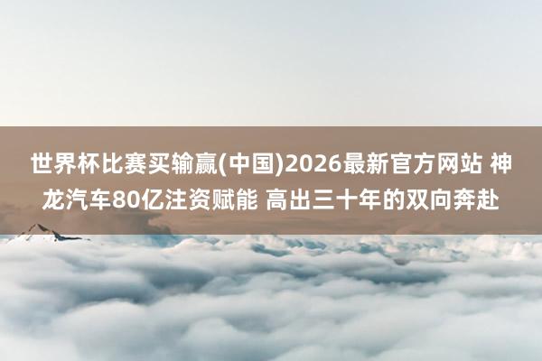 世界杯比赛买输赢(中国)2026最新官方网站 神龙汽车80亿注资赋能 高出三十年的双向奔赴