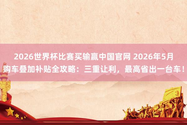 2026世界杯比赛买输赢中国官网 2026年5月购车叠加补贴全攻略：三重让利，最高省出一台车！