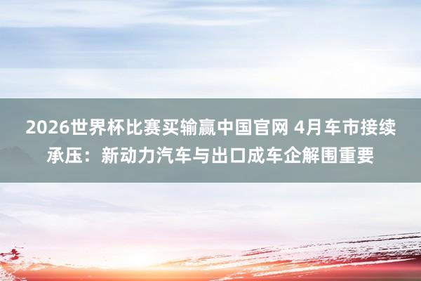 2026世界杯比赛买输赢中国官网 4月车市接续承压：新动力汽车与出口成车企解围重要