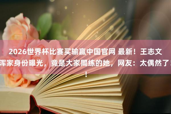 2026世界杯比赛买输赢中国官网 最新！王志文浑家身份曝光，竟是大家闇练的她，网友：太偶然了！