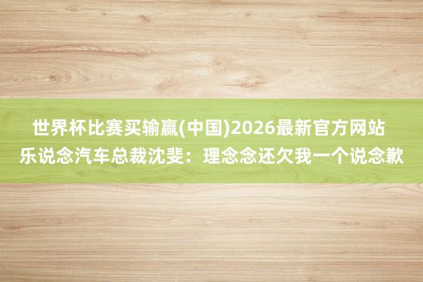 世界杯比赛买输赢(中国)2026最新官方网站 乐说念汽车总裁沈斐:理念念还欠我一个说念歉