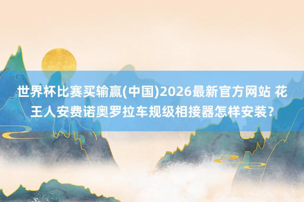 世界杯比赛买输赢(中国)2026最新官方网站 花王人安费诺奥罗拉车规级相接器怎样安装?