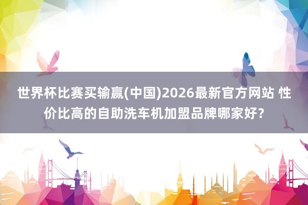 世界杯比赛买输赢(中国)2026最新官方网站 性价比高的自助洗车机加盟品牌哪家好？