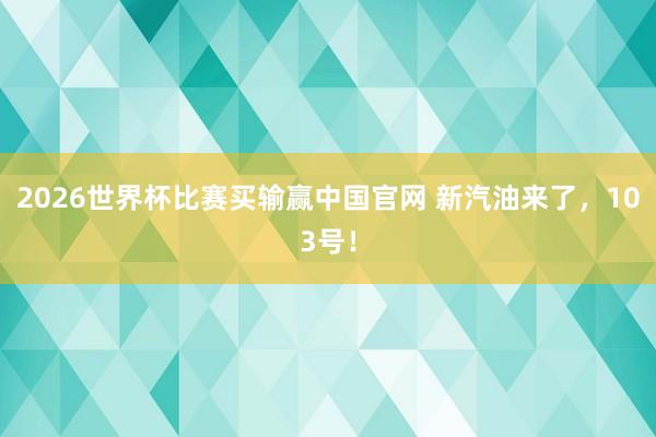 2026世界杯比赛买输赢中国官网 新汽油来了，103号！