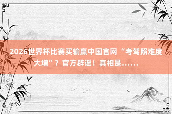 2026世界杯比赛买输赢中国官网 “考驾照难度大增”?官方辟谣!真相是……