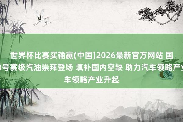 世界杯比赛买输赢(中国)2026最新官方网站 国产103号赛级汽油崇拜登场 填补国内空缺 助力汽车领略产业升起