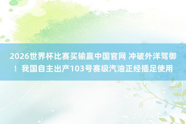 2026世界杯比赛买输赢中国官网 冲破外洋驾御！我国自主出产103号赛级汽油正经插足使用