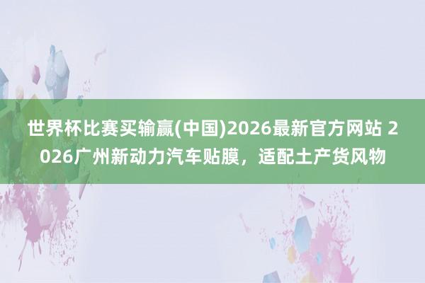 世界杯比赛买输赢(中国)2026最新官方网站 2026广州新动力汽车贴膜，适配土产货风物