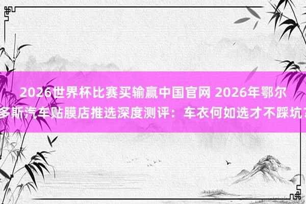 2026世界杯比赛买输赢中国官网 2026年鄂尔多斯汽车贴膜店推选深度测评：车衣何如选才不踩坑？
