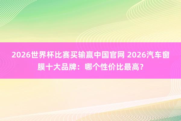2026世界杯比赛买输赢中国官网 2026汽车窗膜十大品牌：哪个性价比最高？